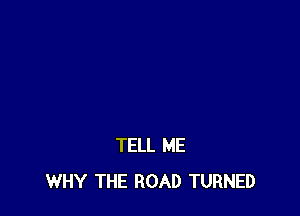 TELL ME
WHY THE ROAD TURNED