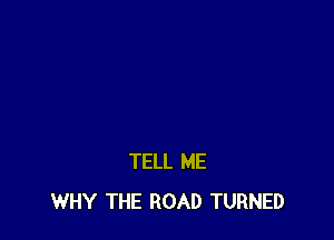 TELL ME
WHY THE ROAD TURNED
