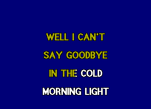 WELL I CAN'T

SAY GOODBYE
IN THE COLD
MORNING LIGHT