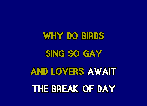 WHY DO BIRDS

SING SO GAY
AND LOVERS AWAIT
THE BREAK 0F DAY
