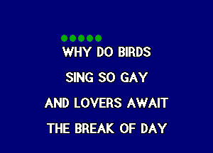 WHY DO BIRDS

SING SO GAY
AND LOVERS AWAIT
THE BREAK 0F DAY