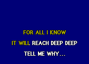 FOR ALL I KNOW
IT WILL REACH DEEP DEEP
TELL ME WHY...