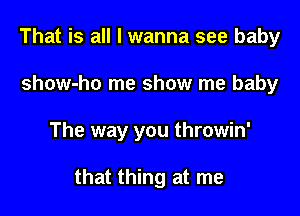 That is all I wanna see baby
show-ho me show me baby

The way you throwin'

that thing at me