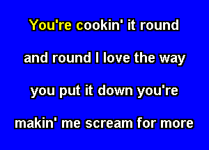 You're cookin' it round

and round I love the way

you put it down you're

makin' me scream for more