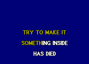 TRY TO MAKE IT
SOMETHING INSIDE
HAS DIED