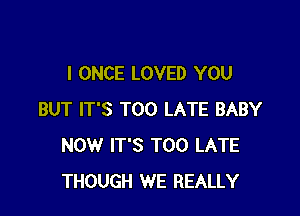 I ONCE LOVED YOU

BUT IT'S TOO LATE BABY
NOW IT'S TOO LATE
THOUGH WE REALLY