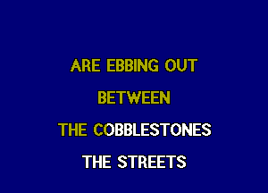 ARE EBBING OUT

BETWEEN
THE COBBLESTONES
THE STREETS