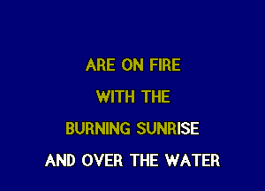 ARE ON FIRE

WITH THE
BURNING SUNRISE
AND OVER THE WATER