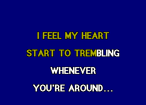 I FEEL MY HEART

START T0 TREMBLING
WHENEVER
YOU'RE AROUND...