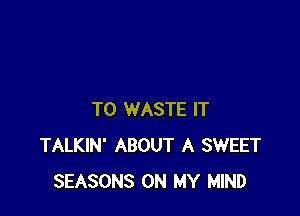 T0 WASTE IT
TALKIN' ABOUT A SWEET
SEASONS ON MY MIND