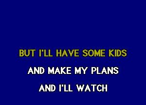 BUT I'LL HAVE SOME KIDS
AND MAKE MY PLANS
AND I'LL WATCH