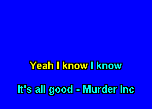 Yeah I know I know

It's all good - Murder Inc