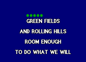 GREEN FIELDS

AND ROLLING HILLS
ROOM ENOUGH
TO DO WHAT WE WILL