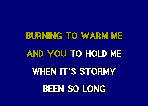 BURNING T0 WARM ME

AND YOU TO HOLD ME
WHEN IT'S STORMY
BEEN SO LONG