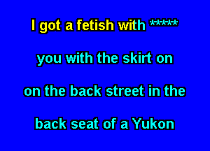 I got a fetish with W

you with the skirt on
on the back street in the

back seat of a Yukon