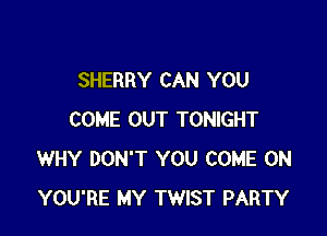 SHERRY CAN YOU

COME OUT TONIGHT
WHY DON'T YOU COME ON
YOU'RE MY TWIST PARTY