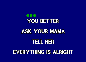 YOU BETTER

ASK YOUR MAMA
TELL HER
EVERYTHING IS ALRIGHT