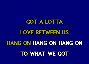 GOT A LOTTA

LOVE BETWEEN US
HANG 0N HANG 0N HANG ON
TO WHAT WE GOT