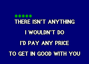 THERE ISN'T ANYTHING

I WOULDN'T DO
I'D PAY ANY PRICE
TO GET IN GOOD WITH YOU