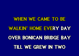 WHEN WE CAME TO BE
WALKIN' HOME EVERY DAY
OVER BONICAN BRIDGE BAY

TILL WE GREW IN TWO