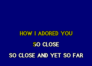 HOW I ADORED YOU
SO CLOSE
SO CLOSE AND YET SO FAR