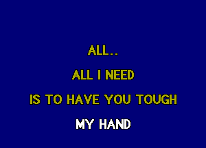 ALL. .

ALL I NEED
IS TO HAVE YOU TOUGH
MY HAND