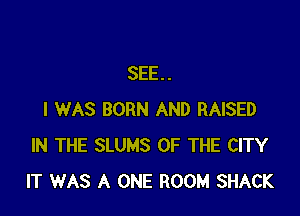 SEE..

I WAS BORN AND RAISED
IN THE SLUMS OF THE CITY
IT WAS A ONE ROOM SHACK