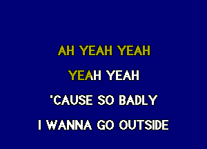 AH YEAH YEAH

YEAH YEAH
'CAUSE SO BADLY
I WANNA GO OUTSIDE