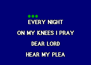 EVERY NIGHT

ON MY KNEES I PRAY
DEAR LORD
HEAR MY PLEA