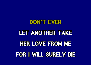 DON'T EVER

LET ANOTHER TAKE
HER LOVE FROM ME
FOR I WILL SURELY DIE