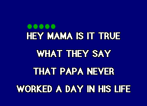 HEY MAMA IS IT TRUE

WHAT THEY SAY
THAT PAPA NEVER
WORKED A DAY IN HIS LIFE