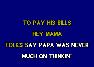 TO PAY HIS BILLS

HEY MAMA
FOLKS SAY PAPA WAS NEVER
MUCH 0N THINKIN'
