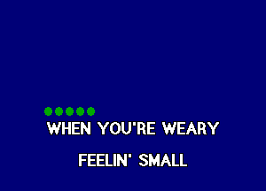 WHEN YOU'RE WEARY
FEELIN' SMALL