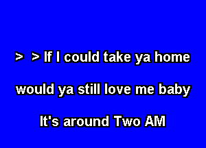 If I could take ya home

would ya still love me baby

It's around Two AM