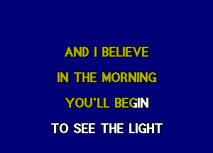 AND I BELIEVE

IN THE MORNING
YOU'LL BEGIN
TO SEE THE LIGHT