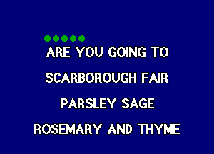 ARE YOU GOING TO

SCARBOROUGH FAIR
PARSLEY SAGE
ROSEMARY AND THYME