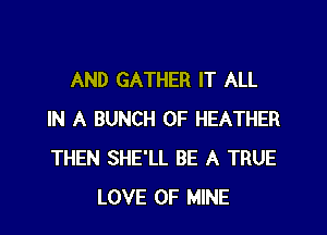 AND GATHER IT ALL

IN A BUNCH OF HEATHER
THEN SHE'LL BE A TRUE
LOVE OF MINE
