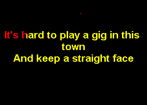 It's hard to play a gig in this
town

And keep a straight face