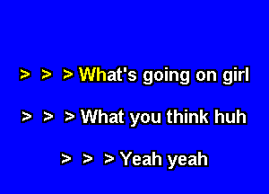 What's going on girl

What you think huh

Yeah yeah