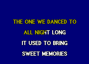 THE ONE WE DANCED TO

ALL NIGHT LONG
IT USED TO BRING
SWEET MEMORIES