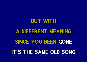 BUT WITH

A DIFFERENT MEANING
SINCE YOU BEEN GONE
IT'S THE SAME OLD SONG