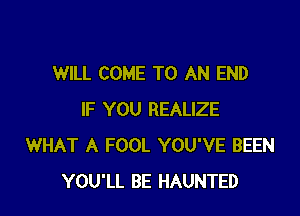 WILL COME TO AN END

IF YOU REALIZE
WHAT A FOOL YOU'VE BEEN
YOU'LL BE HAUNTED