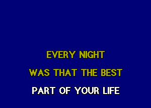 EVERY NIGHT
WAS THAT THE BEST
PART OF YOUR LIFE