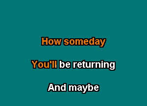 How someday

You'll be returning

And maybe