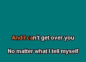 And I can't get over you

No matter what I tell myself