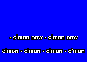 - c'mon now - c'mon now

c'mon - c'mon - c'mon - c'mon