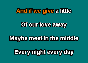 And if we give a little
or our love away

Maybe meet in the middle

Every night every day