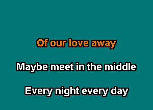 Of our love away

Maybe meet in the middle

Every night every day