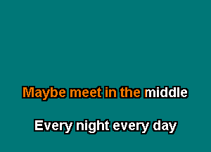 Maybe meet in the middle

Every night every day