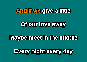 And if we give a little
or our love away

Maybe meet in the middle

Every night every day